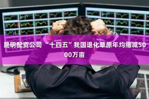 昆明配资公司 “十四五”我国退化草原年均缩减5000万亩