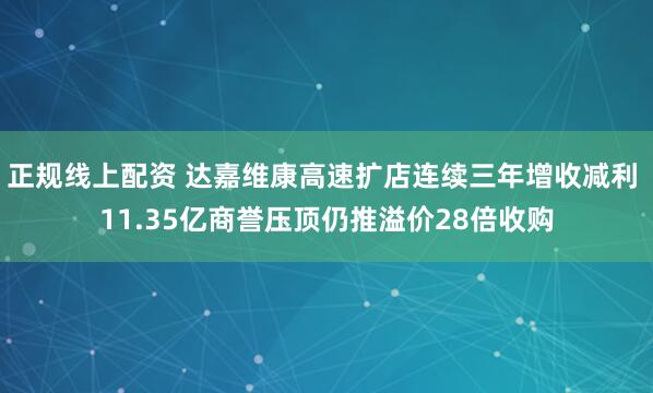 正规线上配资 达嘉维康高速扩店连续三年增收减利 11.35亿商誉压顶仍推溢价28倍收购