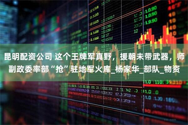 昆明配资公司 这个王牌军真野，援朝未带武器，师副政委率部“抢”驻地军火库_杨家华_部队_物资