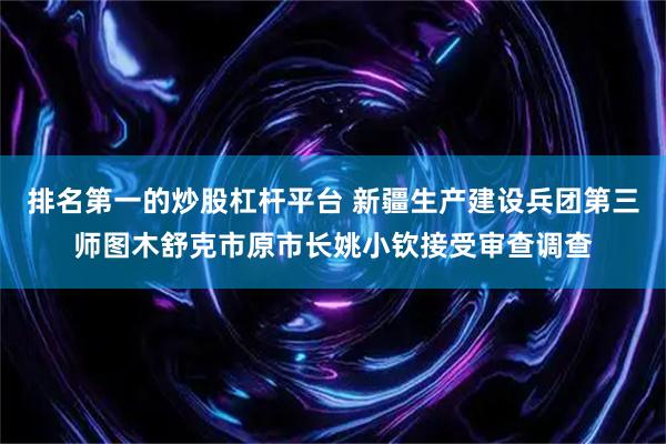 排名第一的炒股杠杆平台 新疆生产建设兵团第三师图木舒克市原市长姚小钦接受审查调查