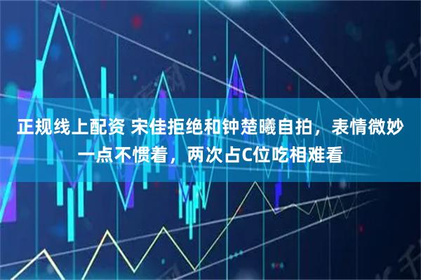 正规线上配资 宋佳拒绝和钟楚曦自拍，表情微妙一点不惯着，两次占C位吃相难看