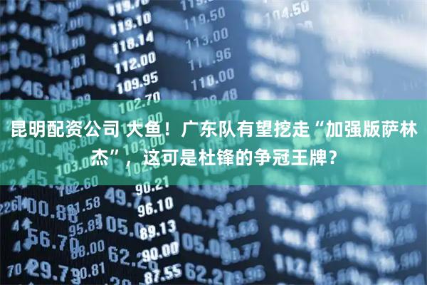昆明配资公司 大鱼！广东队有望挖走“加强版萨林杰”，这可是杜锋的争冠王牌？