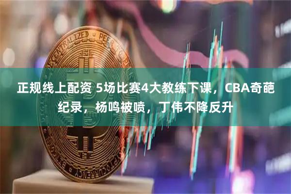 正规线上配资 5场比赛4大教练下课，CBA奇葩纪录，杨鸣被喷，丁伟不降反升