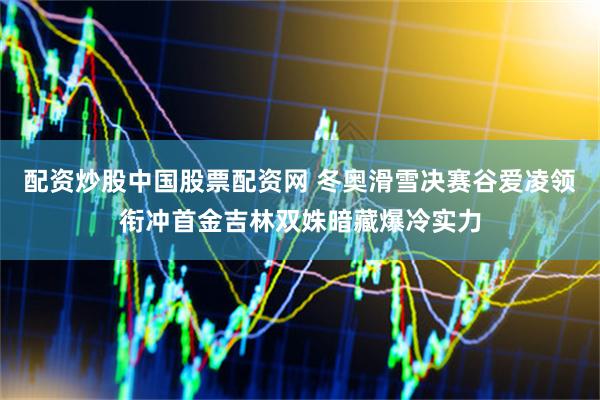配资炒股中国股票配资网 冬奥滑雪决赛谷爱凌领衔冲首金吉林双姝暗藏爆冷实力