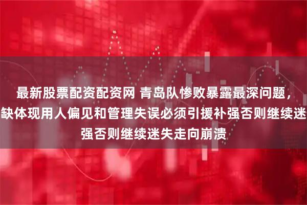 最新股票配资配资网 青岛队惨败暴露最深问题，内线核心短缺体现用人偏见和管理失误必须引援补强否则继续迷失走向崩溃