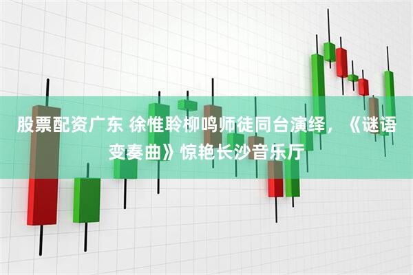 股票配资广东 徐惟聆柳鸣师徒同台演绎，《谜语变奏曲》惊艳长沙音乐厅