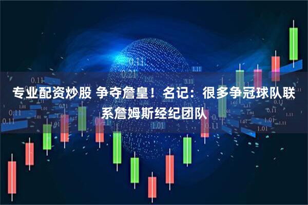 专业配资炒股 争夺詹皇！名记：很多争冠球队联系詹姆斯经纪团队