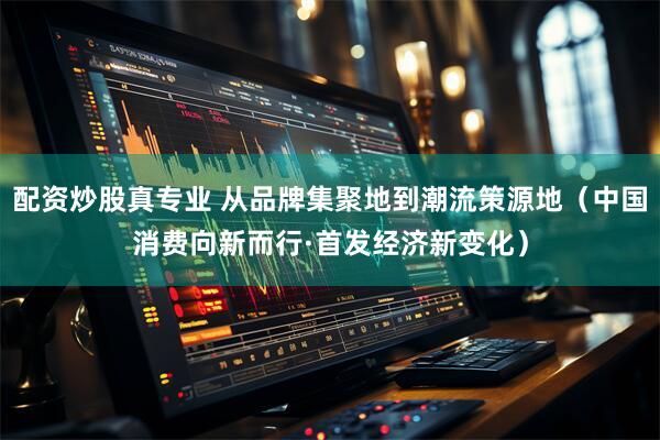 配资炒股真专业 从品牌集聚地到潮流策源地（中国消费向新而行·首发经济新变化）