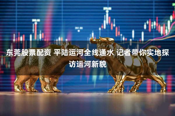 东莞股票配资 平陆运河全线通水 记者带你实地探访运河新貌